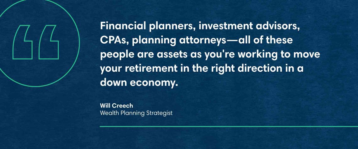 Will Creech, Wealth Planning Strategist quote: Financial planners, investment advisors, CPAs, planning attorneys—all of these people are assets as you're working to move your retirement in the right direction in a down economy, Your retirement is as good as your plan.